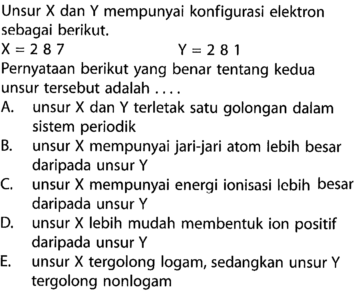 Unsur X dan Y mempunyai konfigurasi elektron sebagai berikut. X = 2 8 7 Y = 2 8 1 
Pernyataan berikut yang benar tentang kedua unsur tersebut adalah 
A. unsur X dan Y terletak satu golongan dalam sistem periodik 
B. unsur X mempunyai jari-jari atom lebih besar daripada unsur Y 
C. unsur X mempunyai energi ionisasi Iebih besar daripada unsur Y 
D. unsur X lebih mudah membentuk ion positif daripada unsur Y 
E. unsur X tergolong logam, sedangkan unsur Y tergolong nonlogam 