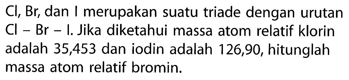  Cl, Br , dan I merupakan suatu triade dengan urutan Cl-Br-I . Jika diketahui massa atom relatif klorin adalah 35,453 dan iodin adalah 126,90 , hitunglah massa atom relatif bromin.