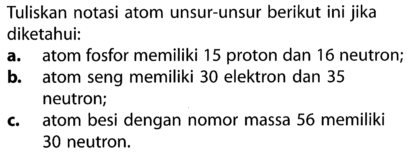 Tuliskan notasi atom unsur-unsur berikut ini jika diketahui:
a. atom fosfor memiliki 15 proton dan 16 neutron;
b. atom seng memiliki 30 elektron dan 35 neutron;
c. atom besi dengan nomor massa 56 memiliki 30 neutron.