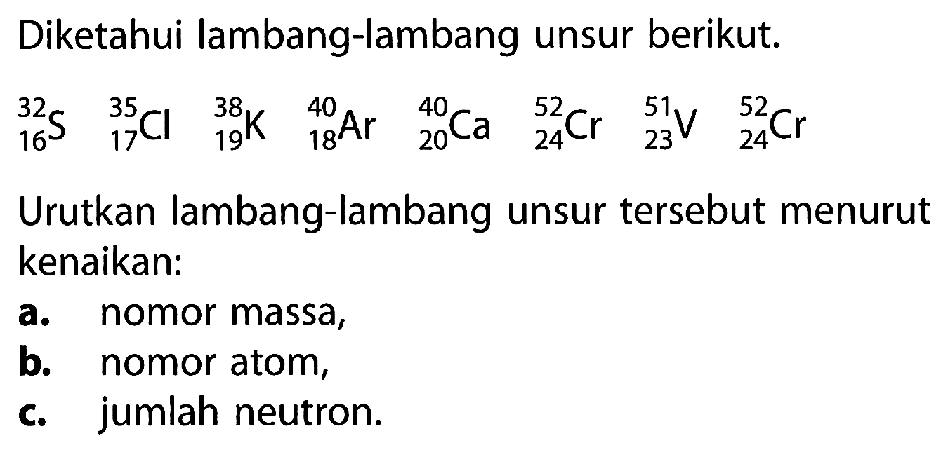 Diketahui lambang-lambang unsur berikut.
 32 16 S 35 17 Cl 38 19 K 40 18 Ar 40 20 Ca 52 24 Cr 51 23 V 52 24 Cr 
Urutkan lambang-lambang unsur tersebut menurut kenaikan:
a. nomor massa,
b. nomor atom,
c. jumlah neutron.