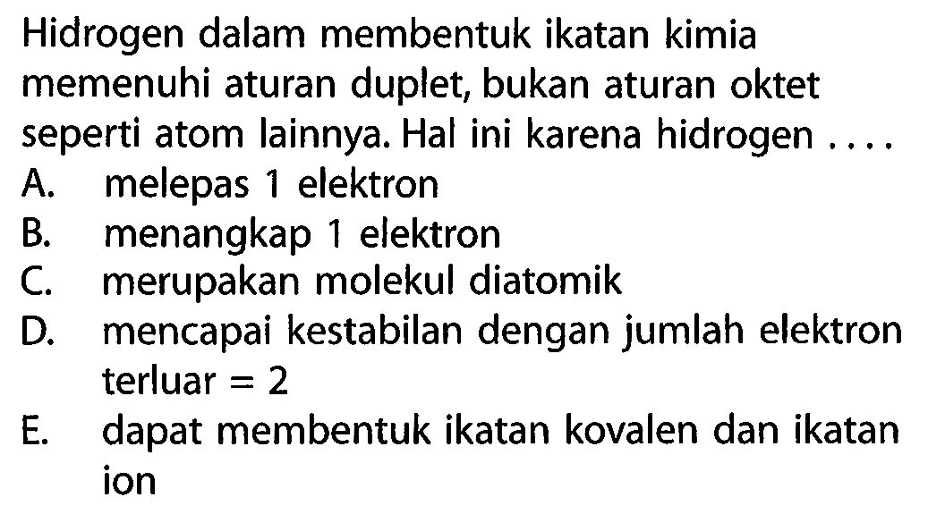 Hidrogen dalam membentuk ikatan kimia memenuhi aturan duplet, bukan aturan oktet seperti atom lainnya. Hal ini karena hidrogen ....
A. melepas 1 elektron B. menangkap 1 elektron C. merupakan molekul diatomik D. mencapai kestabilan dengan jumlah elektron terluar =2 E. dapat membentuk ikatan kovalen dan ikatan ion