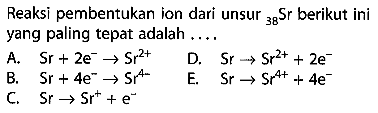 Reaksi pembentukan ion dari unsur 38 Sr berikut ini yang paling tepat adalah ....
A. Sr + 2 e^- - > Sr^(2+) D. Sr - > Sr^(2+) + 2 e^- B. Sr + 4 e^- - > Sr^(4-) E. Sr - > Sr^(4+) + 4 e^- C. Sr - > Sr^+ + e^-