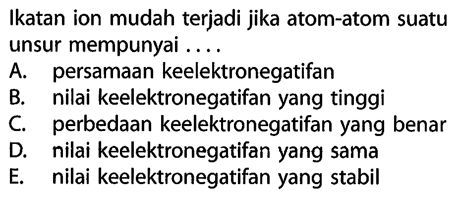 Ikatan ion mudah terjadi jika atom-atom suatu unsur mempunyai ....
A. persamaan keelektronegatifan
B. nilai keelektronegatifan yang tinggi
C. perbedaan keelektronegatifan yang benar
D. nilai keelektronegatifan yang sama
E. nilai keelektronegatifan yang stabil