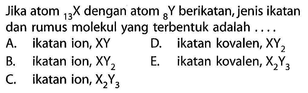 Jika atom 13 X dengan atom 8 Y berikatan, jenis ikatan dan rumus molekul yang terbentuk adalah 
A. ikatan ion, XY D. ikatan kovalen, XY2 B. ikatan ion, XY2 E. ikatan kovalen, X2Y3 E. C ikatan ion, X2Y3