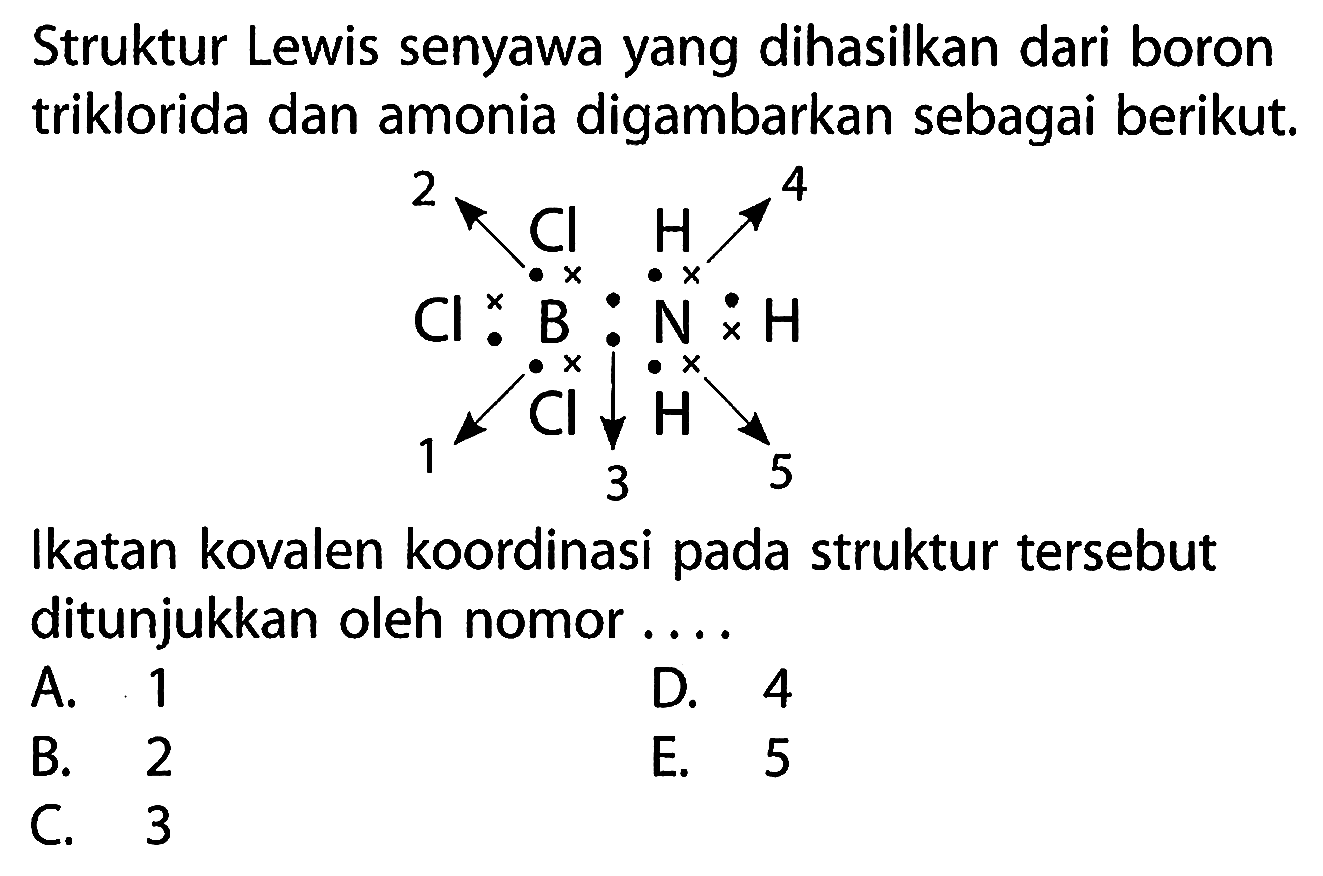 Struktur Lewis senyawa yang dihasilkan dari boron triklorida dan amonia digambarkan sebagai berikut. Cl B N H Cl H Cl H 1 2 3 4 5 
Ikatan kovalen koordinasi pada struktur tersebut ditunjukkan oleh nomor A. 1 D. 4 B. 2 E. 5 C. 3