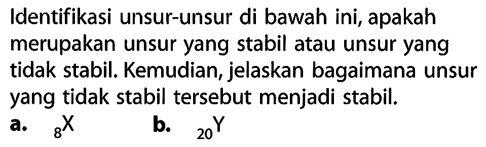 Identifikasi unsur-unsur di bawah ini, apakah merupakan unsur yang stabil atau unsur yang tidak stabil. Kemudian, jelaskan bagaimana unsur yang tidak stabil tersebut menjadi stabil.
a.  8X
b.  20Y 