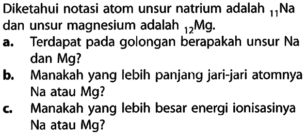 Diketahui notasi atom unsur natrium adalah 11 Na dan unsur magnesium adalah 12 Mg. 
a. Terdapat pada golongan berapakah unsur Na dan Mg? 
b. Manakah yang lebih panjang jari-jari atomnya Na atau Mg? 
c. Manakah yang lebih besar energi ionisasinya Na atau Mg?