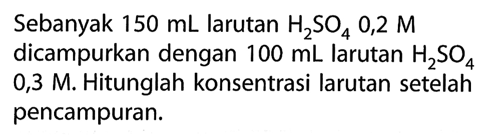 Sebanyak 150 mL larutan H2SO4 0,2 M dicampurkan dengan 100 mL larutan H2SO4 0,3 M. Hitunglah konsentrasi larutan setelah pencampuran.