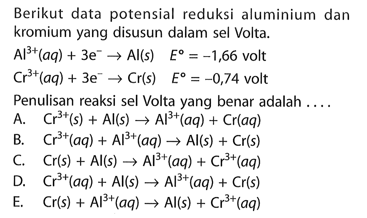 Berikut data potensial reduksi alumunium dan kromium yang disusun dalam sel Volta. 
Al^(3+)  (aq)+ 3e^- - > Al(s) E = -1,66 volt
Cr^(3+) (aq) + 3e^- - > Cr(s) E = -0,74 volt
Penulisan reaksi sel Volta yang benar adalah ....