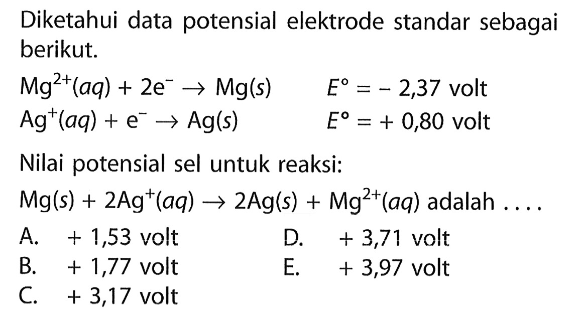 Diketahui data potensial elektrode standar sebagai berikut. 
Mg^(2+) (aq) + 2 e^- -> Mg (s) E = -2,37 volt 
Ag^+ (aq) + e^- -> Ag (s) E = +0,80 volt 
Nilai potensial sel untuk reaksi: 
Mg (s) + 2 Ag^+ (aq) -> 2 Ag (s) + Mg^(2+) (aq) adalah 
