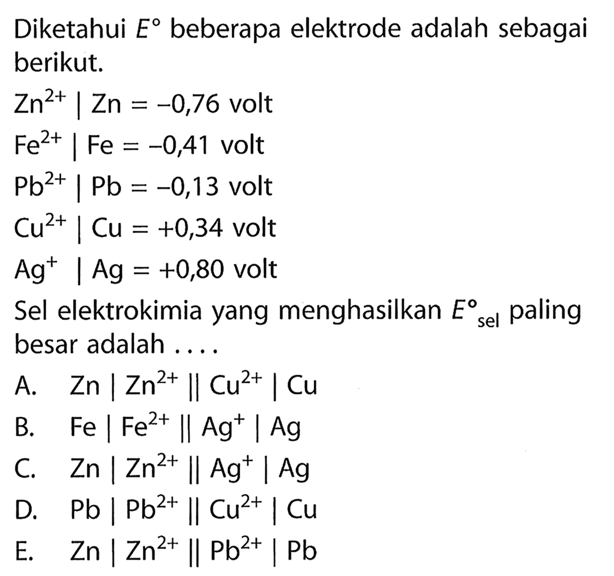 Diketahui  E  beberapa elektrode adalah sebagai berikut. Zn^(2+) | Zn=-0,76 volt Fe^(2+) | Fe=-0,41 volt Pb^(2+) | Pb=-0,13 volt Cu^(2+) | Cu=+0,34 volt Ag^+ | Ag=+0,80  voltSel elektrokimia yang menghasilkan  E sel paling besar adalah ....A.  Zn|Zn^(2+)| Cu^(2+)| Cu B.  Fe|Fe^(2+)| Ag^+| Ag C.  Zn|Zn^(2+)| Ag^+| Ag D.  Pb|Pb^(2+)| Cu^(2+)| Cu E.  Zn|Zn^(2+)| Pb^(2+)| Pb 