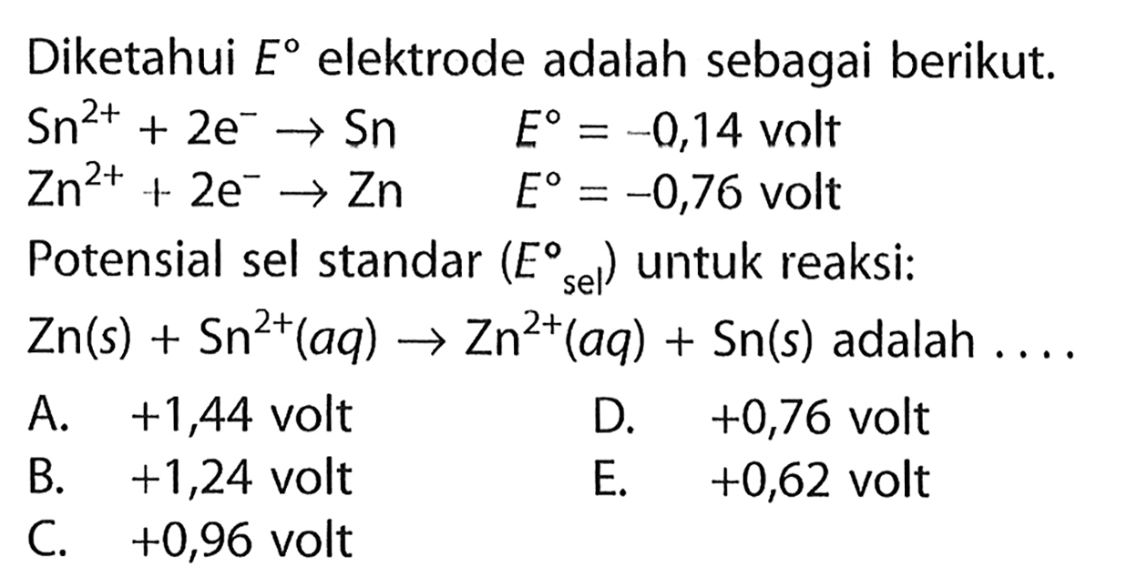 Diketahui E elektrode adalah sebagai berikut. 
Sn^(2+) + 2 e^- -> Sn E = -0,14 volt 
Zn^(2+) + 2 e^- -> Zn E = -0,76 volt 
Potensial sel standar (E sel) untuk reaksi: 
Zn (s) + Sn^(2+) (aq) -> Zn^(2+) (aq) + Sn (s) adalah 
