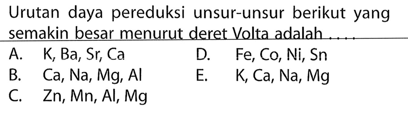 Urutan daya pereduksi unsur-unsur berikut yang semakin besar menurut deret Volta adalah ....
A.  K, Ba, Sr, Ca   D.  Fe, Co, Ni, S n 
B.  Ca, Na, Mg, Al 
E.  K, Ca, Na, Mg 
C.  Zn, Mn, Al, Mg 