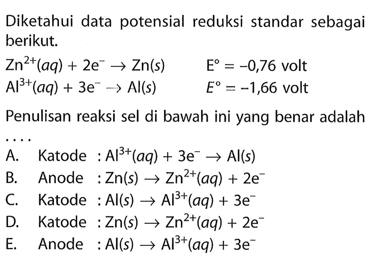 Diketahui data potensial reduksi standar sebagai berikut. 
Zn^(2+) (aq) + 2 e^- -> Zn(s) E = -0,76 volt 
Al^(3+) (aq) + 3 e^- -> Al (s) E = -1,66 volt 
Penulisan reaksi sel di bawah ini yang benar adalah 
A. Katode : AI^(3+) (aq) + 3 e^- -> Al (s) 
B. Anode : Zn (s) -> Zn^(2+) (aq) + 2 e^- 
C. Katode : Al (s) -> Al^(3+) (aq) + 3 e^- 
D. Katode : Zn (s) -> Zn^(2+) (aq) + 2 e^- 
E. Anode : Al (s) -> Al^(3+) (aq) + 3 e^-