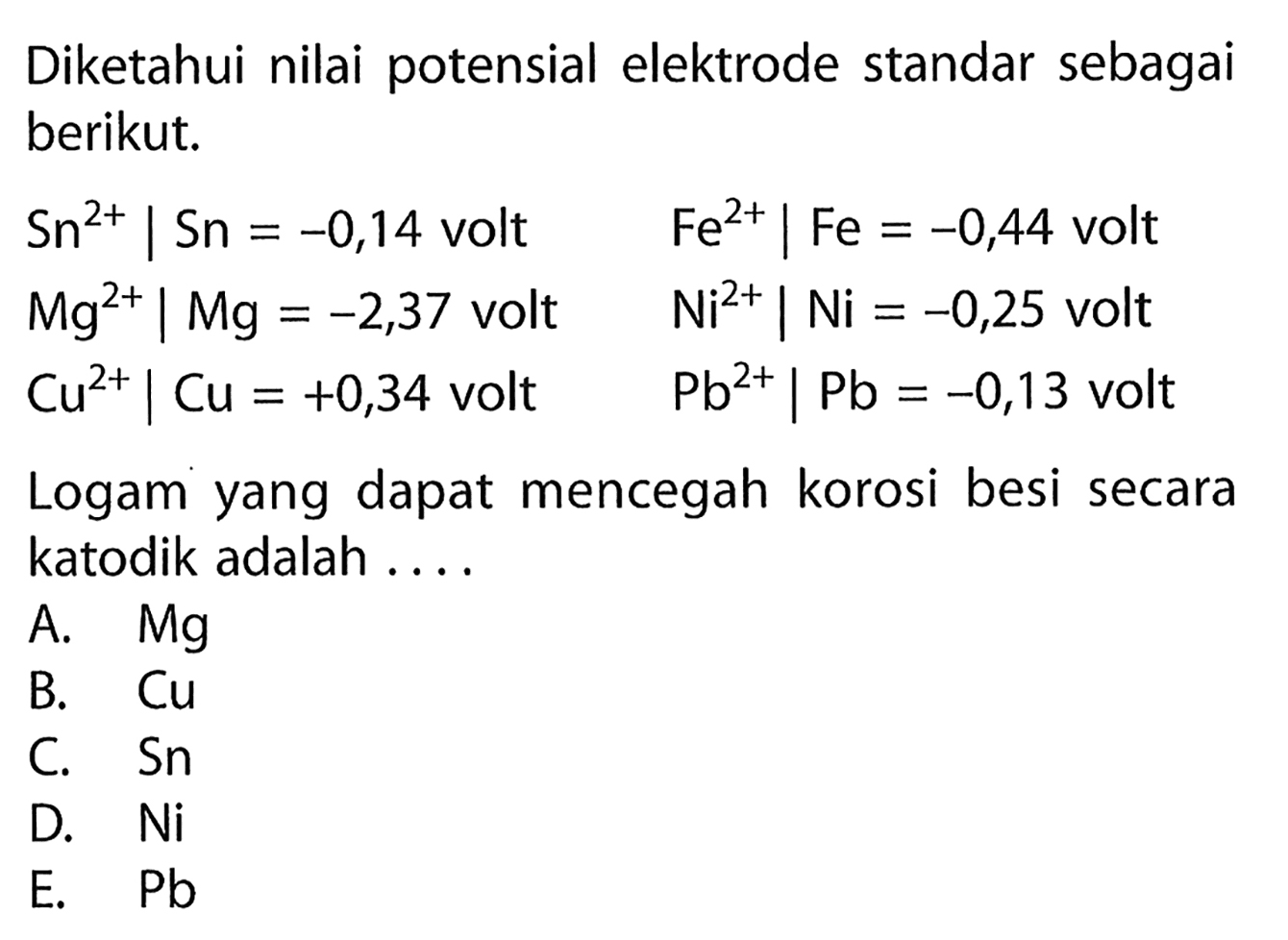 Diketahui nilai potensial elektrode standar sebagai berikut.Sn^2+ | Sn=-0,14  volt   Fe^2+ | Fe=-0,44 volt  Mg^2+ | Mg=-2,37 volt   Ni^2+ | Ni=-0,25 volt  Cu^2+ | Cu=+0,34 volt   Pb^2+ | Pb=-0,13 volt Logam yang dapat mencegah korosi besi secara katodik adalah.... 