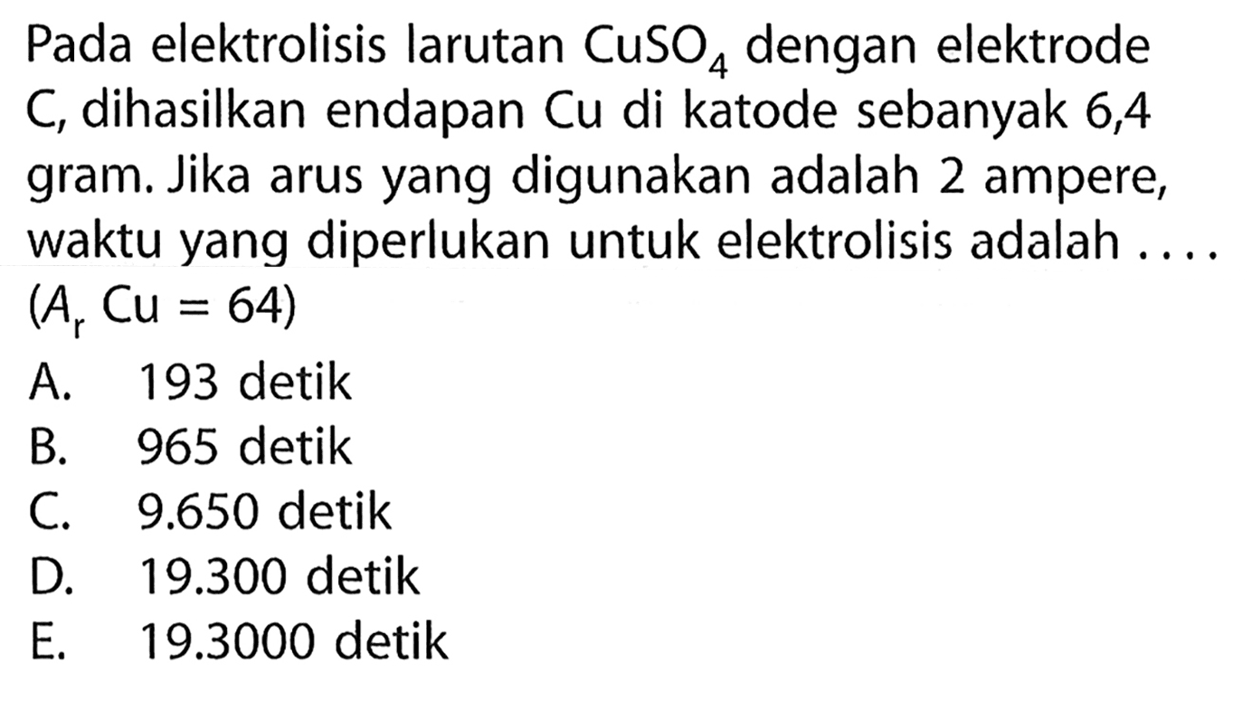 Pada elektrolisis larutan CuSO4 dengan elektrode C, dihasilkan endapan Cu di katode sebanyak 6,4 gram. Jika arus yang digunakan adalah 2 ampere, waktu yang diperlukan untuk elektrolisis adalah (Ar Cu = 64)