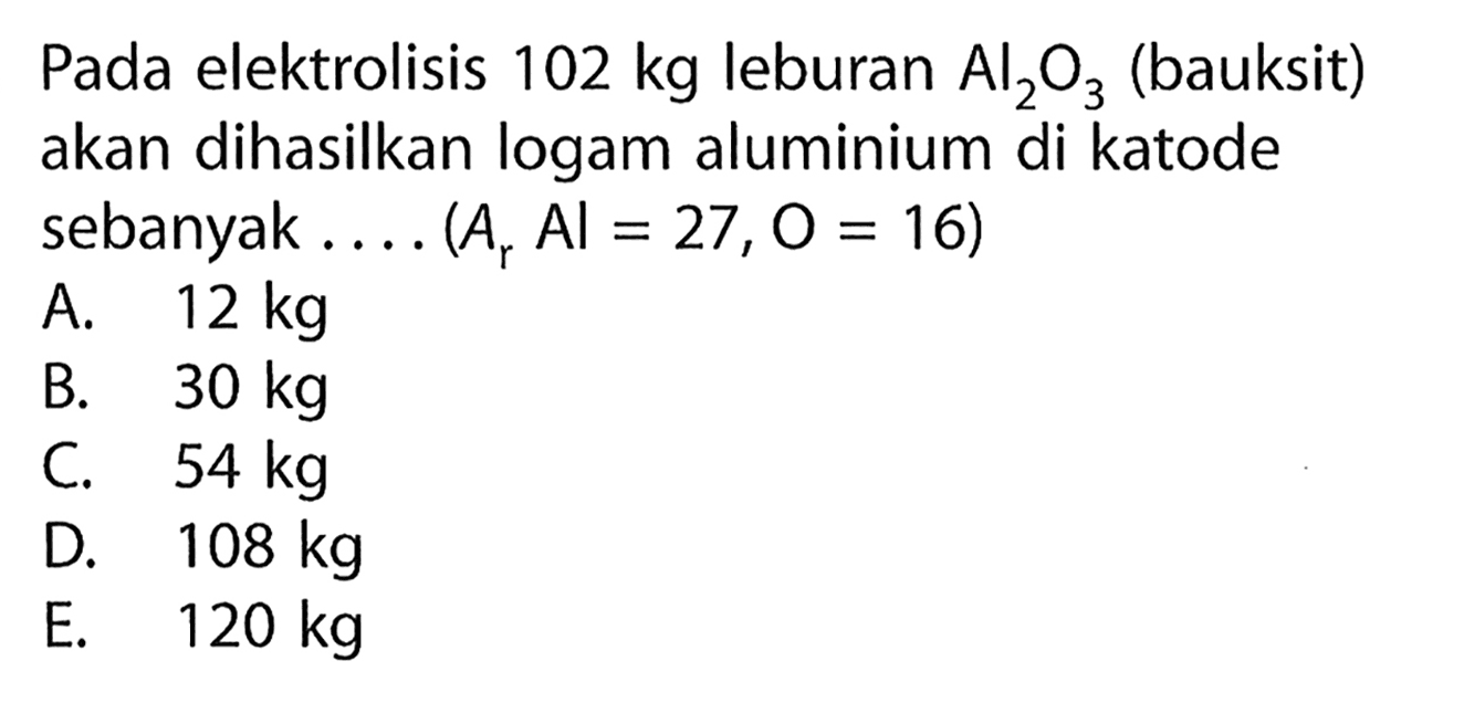 Pada elektrolisis  102 kg leburan Al2O3 (bauksit) akan dihasilkan logam aluminium di katode sebanyak .... (Ar Al=27, O=16) 
