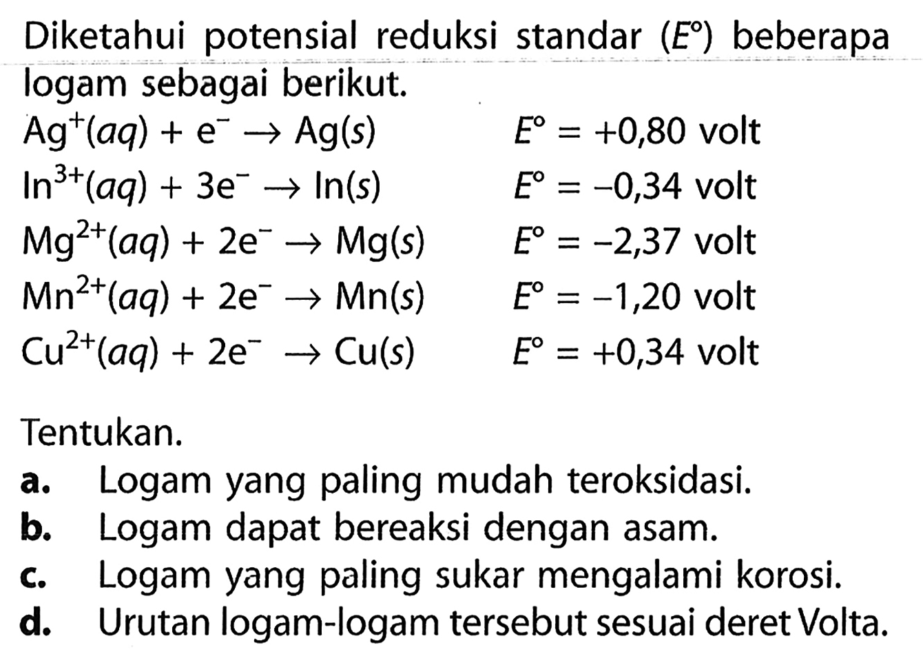 Diketahui potensial reduksi standar (E) beberapa logam sebagai berikut. 
Ag^+ (aq) + e^- -> Ag (s) E = +0,80 volt 
In^(3+) (aq) + 3 e^- -> In (s) E = -0,34 volt 
Mg^(2+) (aq) + 2 e^- -> Mg (s) E = -2,37 volt 
Mn^(2+) (aq) + 2 e^- -> Mn (s) E = -1,20 volt 
Cu^(2+) (aq) + 2 e^- -> Cu (s) E = +0,34 volt 
Tentukan. 
a. Logam yang paling mudah teroksidasi. 
b. Logam dapat bereaksi dengan asam. 
c. Logam yang paling sukar mengalami korosi. 
d. Urutan logam-logam tersebut sesuai deret Volta.