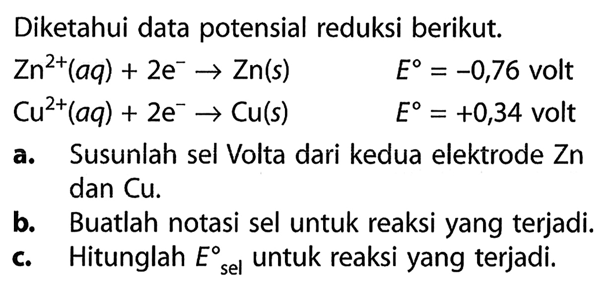 Diketahui data potensial reduksi berikut. 
Zn^(2+) (aq) + 2 e^- -> Zn (s) E = -0,76 volt 
Cu^(2+) (aq) + 2 e^- -> Cu (s) E = +0,34 volt 
a. Susunlah sel Volta dari kedua elektrode Zn dan Cu. 
b. Buatlah notasi sel untuk reaksi yang terjadi. 
c. Hitunglah E sel untuk reaksi yang terjadi.