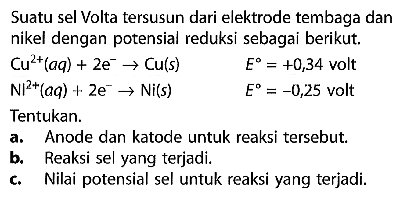 Suatu sel Volta tersusun dari elektrode tembaga dan nikel dengan potensial reduksi sebagai berikut. 
Cu^(2+) (aq) + 2 e^- -> Cu (s) E = +0,34 volt 
Ni^(2+) (aq) + 2 e^- p-> Ni (s) E = -0,25 volt 
Tentukan. 
a. Anode dan katode untuk reaksi tersebut. 
b. Reaksi sel yang terjadi. 
c. Nilai potensial sel untuk reaksi yang terjadi. 