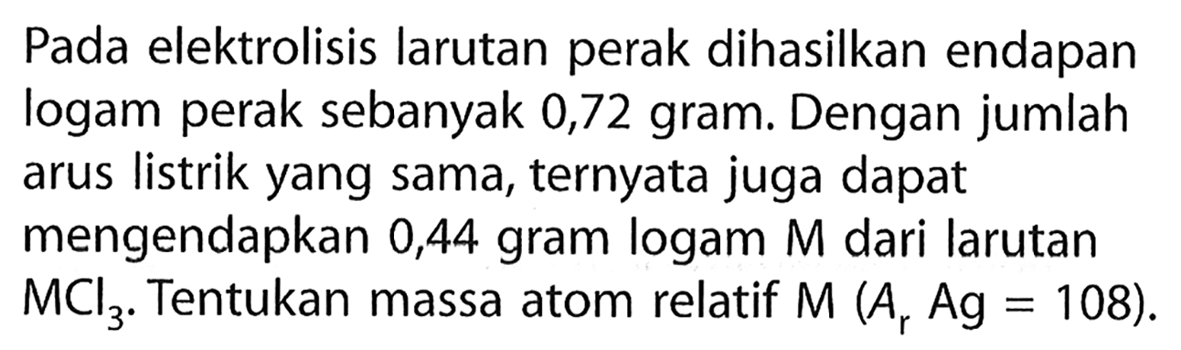 Pada elektrolisis larutan perak dihasilkan endapan logam perak sebanyak 0,72 gram. Dengan jumlah arus listrik yang sama, ternyata juga dapat mengendapkan 0,44 gram logam M dari larutan MCl3. Tentukan massa atom relatif M(Ar Ag=108).