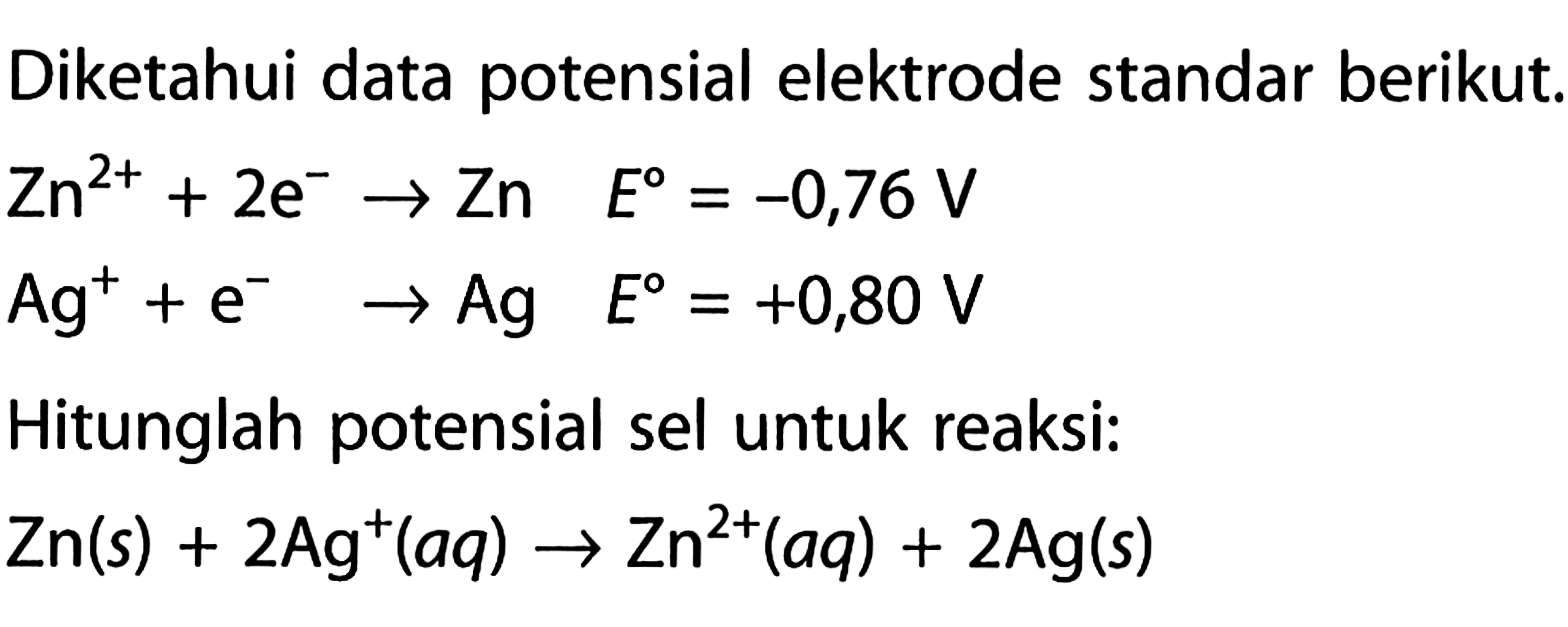 Diketahui data potensial elektrode standar berikut: Zn^(2+) + 2 e^- -> Zn E = -0,76 V Ag^+ + e^- -> Ag E = +0,80 V Hitunglah potensial sel untuk reaksi: Zn (s) + 2 Ag^+ (aq) -> Zn^(2+) (aq) + 2 Ag (s)