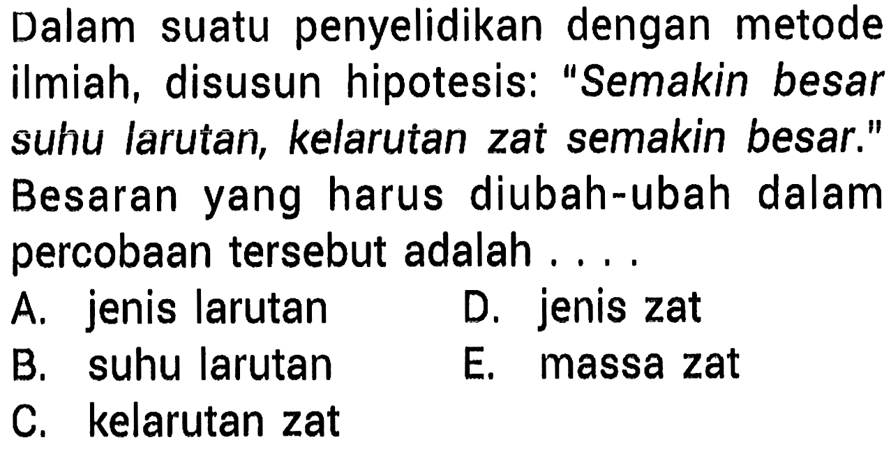 Dalam suatu penyelidikan dengan metode ilmiah, disusun hipotesis: "Semakin besar suhu larutan, kelarutan zat semakin besar." Besaran yang harus diubah-ubah dalam percobaan tersebut adalah ....