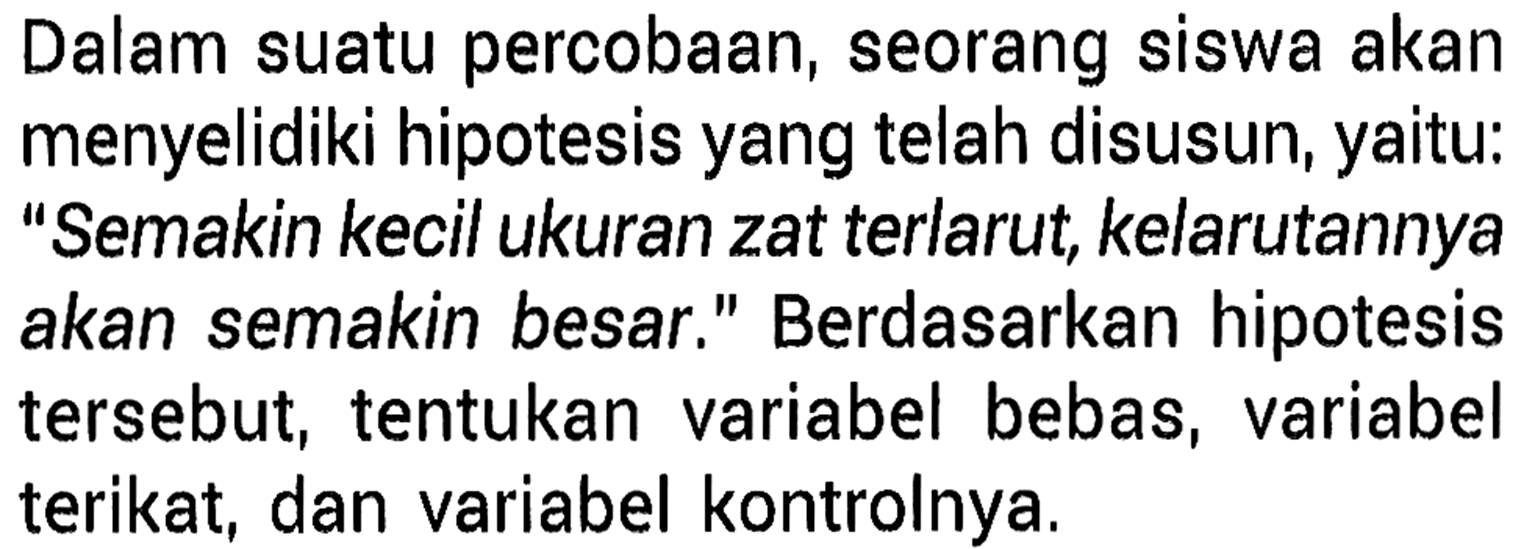 Dalam suatu percobaan, seorang siswa akan menyelidiki hipotesis yang telah disusun, yaitu: "Semakin kecil ukuran zat terlarut, kelarutannya akan semakin besar." Berdasarkan hipotesis tersebut, tentukan variabel bebas, variabel terikat, dan variabel kontrolnya.