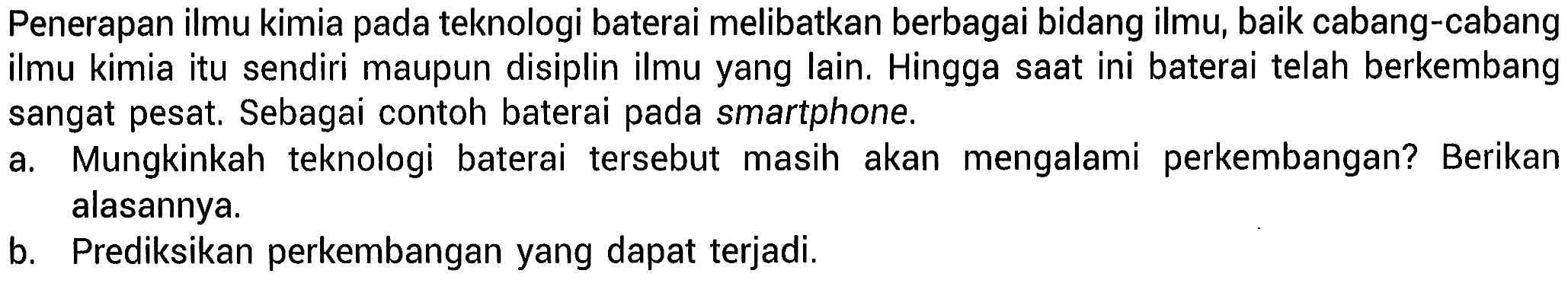 Penerapan ilmu kimia pada teknologi baterai melibatkan berbagai bidang ilmu, baik cabang-cabang ilmu kimia itu sendiri maupun disiplin ilmu yang lain. Hingga saat ini baterai telah berkembang sangat pesat. Sebagai contoh baterai pada smartphone.
a. Mungkinkah teknologi baterai tersebut masih akan mengalami perkembangan? Berikan alasannya.
b. Prediksikan perkembangan yang dapat terjadi.