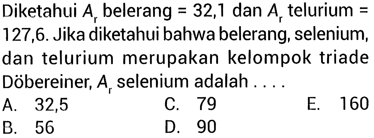 Diketahui Ar belerang = 32,1 dan Ar telurium = 127,6. Jika diketahui bahwa belerang, selenium, dan telurium merupakan kelompok triade Döbereiner, Ar selenium adalah . . . 