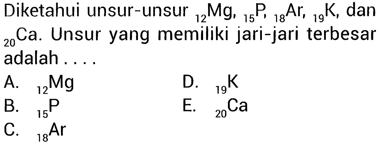 Diketahui unsur-unsur 12 Mg, 15 P, 18 Ar, 19 K, dan 20 Ca. Unsur yang memiliki jari-jari terbesar adalah ....
