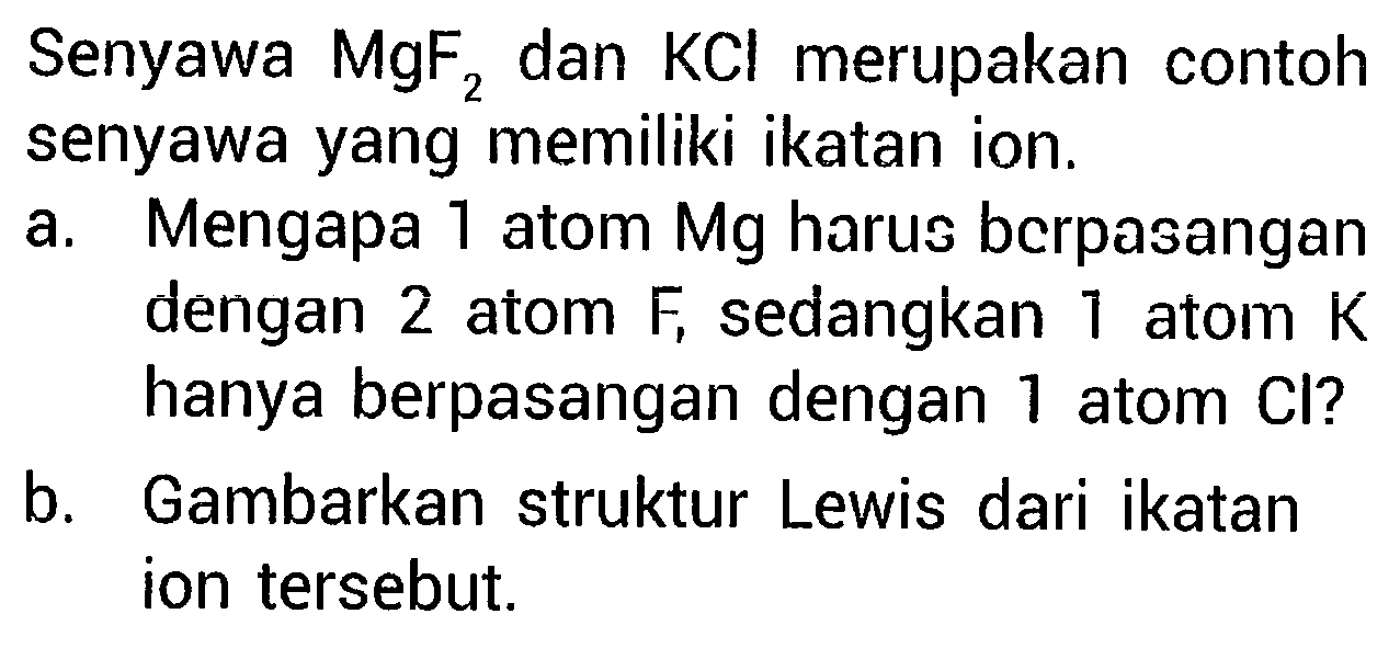 Senyawa MgF2 dan KCl merupakan contoh senyawa yang memiliki ikatan ion.
a. Mengapa 1 atom Mg harus berpasangan dengan 2 atom F , sedangkan 1 atom K hanya berpasangan dengan 1 atom Cl ?
b. Gambarkan struktur Lewis dari ikatan ion tersebut.