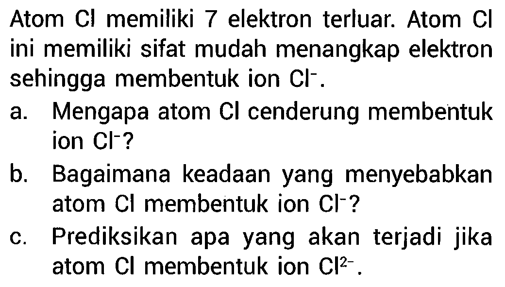 Atom Cl memiliki 7 elektron terluar. Atom Cl ini memiliki sifat mudah menangkap elektron sehingga membentuk ion Cl^- .
a. Mengapa atom Cl cenderung membentuk ion Cl^- ?
b. Bagaimana keadaan yang menyebabkan atom Cl membentuk ion Cl^- ?
c. Prediksikan apa yang akan terjadi jika atom Cl membentuk ion Cl^(2-) .