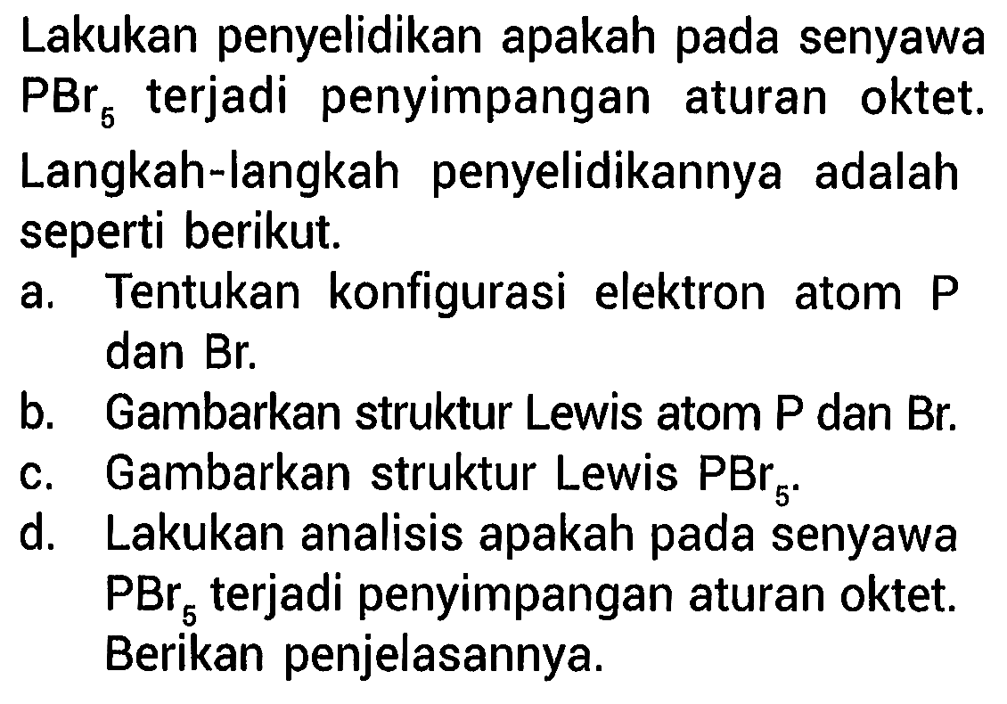 Lakukan penyelidikan apakah pada senyawa PBr5 terjadi penyimpangan aturan oktet. Langkah-langkah penyelidikannya adalah seperti berikut.
a. Tentukan konfigurasi elektron atom P dan Br.
b. Gambarkan struktur Lewis atom P dan Br.
c. Gambarkan struktur Lewis PBr5.
d. Lakukan analisis apakah pada senyawa PBr5 terjadi penyimpangan aturan oktet. Berikan penjelasannya.