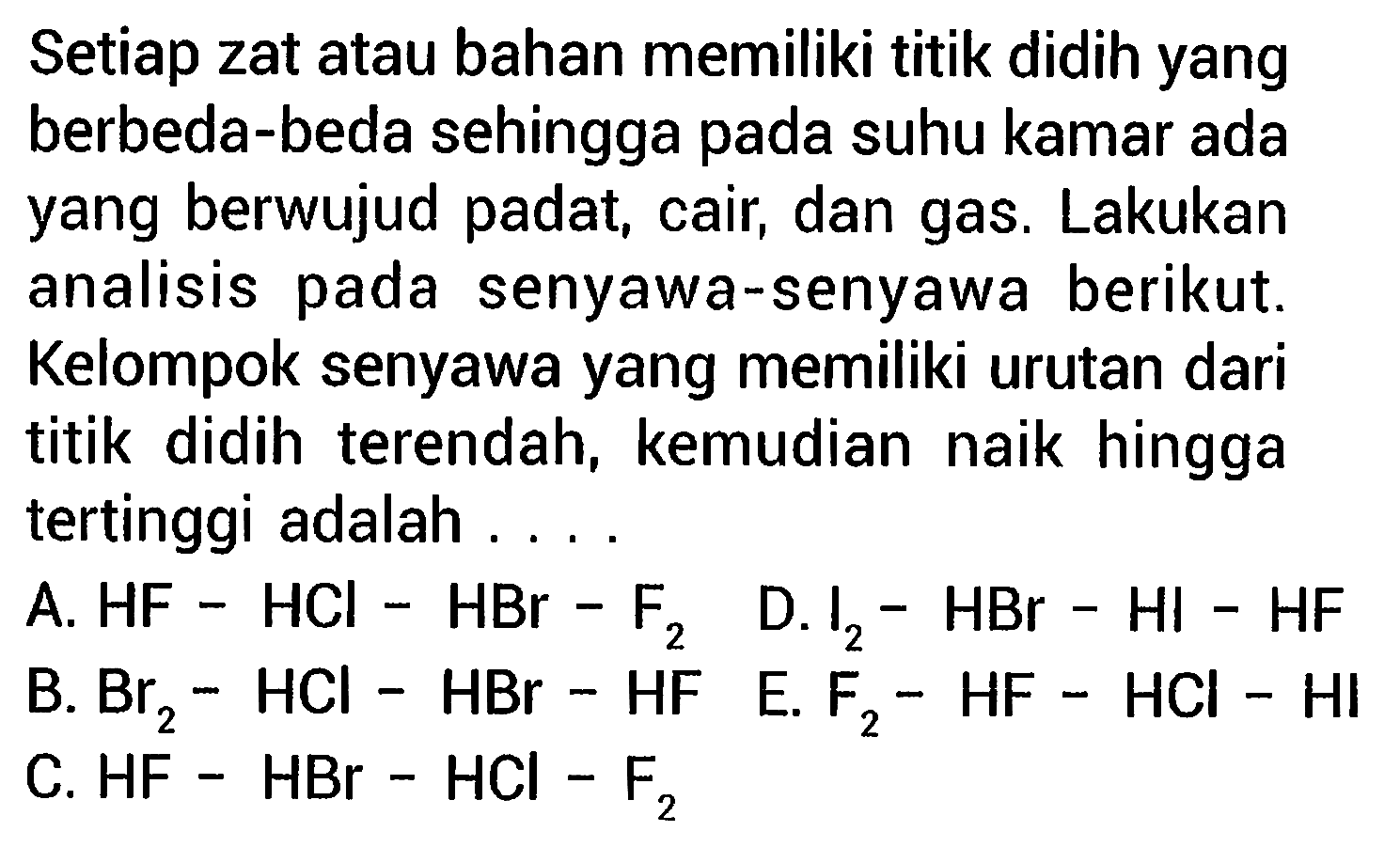 Setiap zat atau bahan memiliki titik didih yang berbeda-beda sehingga pada suhu kamar ada yang berwujud padat, cair, dan gas. Lakukan analisis pada senyawa-senyawa berikut. Kelompok senyawa yang memiliki urutan dari titik didih terendah, kemudian naik hingga tertinggi adalah ...

A.  HF-HCl-HBr-F2   D. I2-HBr-HI-HF 
B.  Br2-HCl-HBr-HF  E . F2-HF-HCl-HI 
C. HF-HBr-HCl-F2 