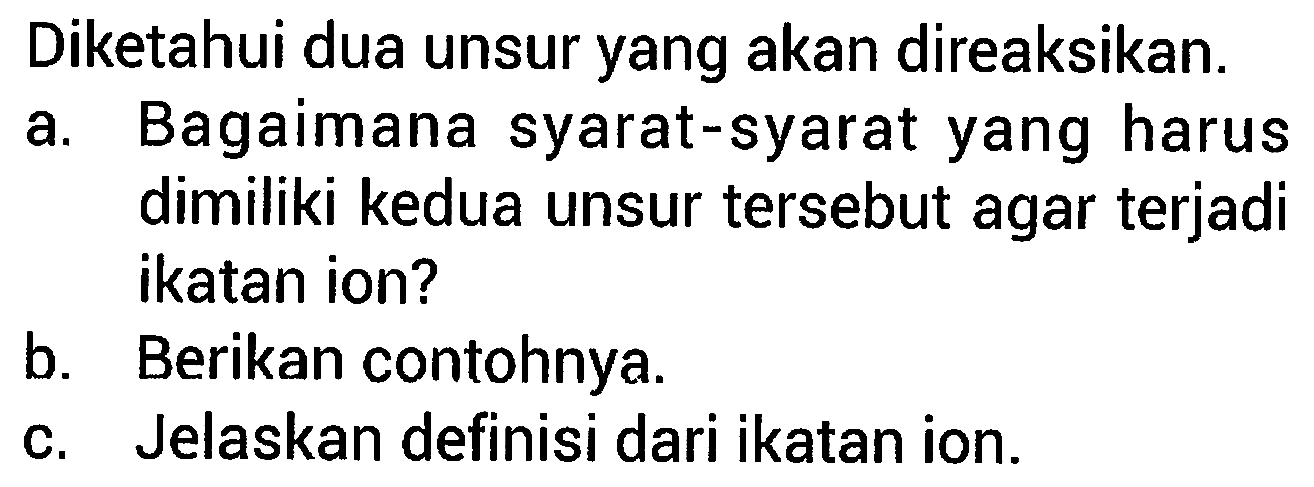 Diketahui dua unsur yang akan direaksikan. 
a. Bagaimana syarat-syarat yang harus dimiliki kedua unsur tersebut agar terjadi ikatan ion? 
b. Berikan contohnya. 
c. Jelaskan definisi dari ikatan ion. 