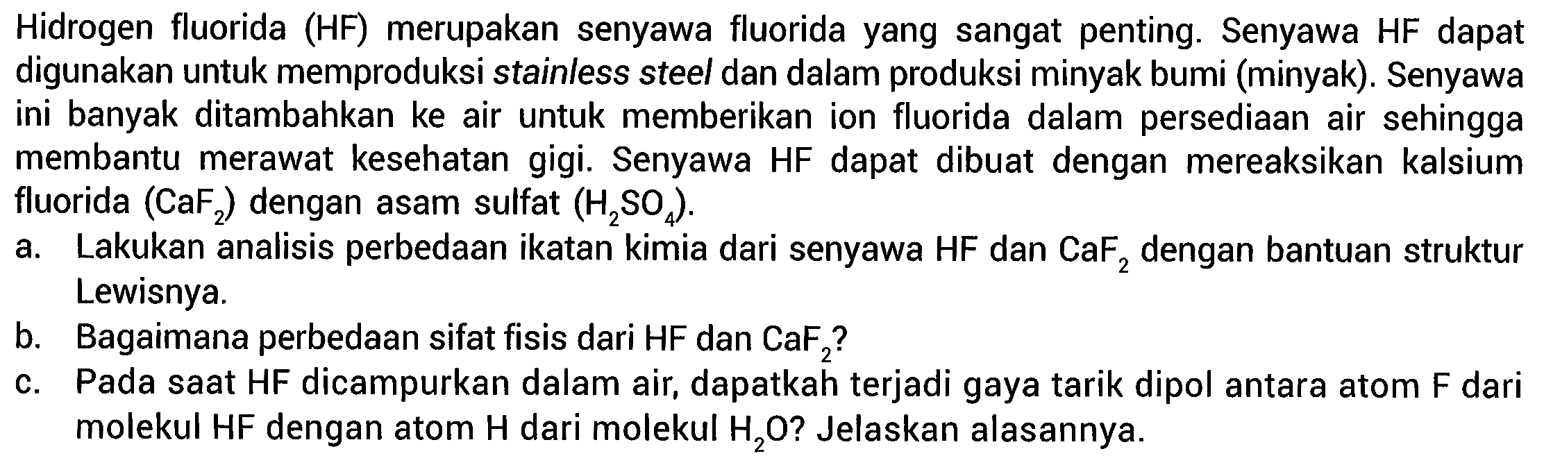 Hidrogen fluorida (HF) merupakan senyawa fluorida yang sangat penting. Senyawa HF dapat digunakan untuk memproduksi stainless steel dan dalam produksi minyak bumi (minyak). Senyawa ini banyak ditambahkan ke air untuk memberikan ion fluorida dalam persediaan air sehingga membantu merawat kesehatan gigi. Senyawa HF dapat dibuat dengan mereaksikan kalsium fluorida (CaF2) dengan asam sulfat (H2SO4). a. Lakukan analisis perbedaan ikatan kimia dari senyawa HF dan CaF2 dengan bantuan struktur Lewisnya. b. Bagaimana perbedaan sifat fisis dari HF dan CaF2? c. Pada saat HF dicampurkan dalam air, dapatkah terjadi gaya tarik dipol antara atom F dari molekul HF dengan atom H dari molekul H2O?  Jelaskan alasannya. 