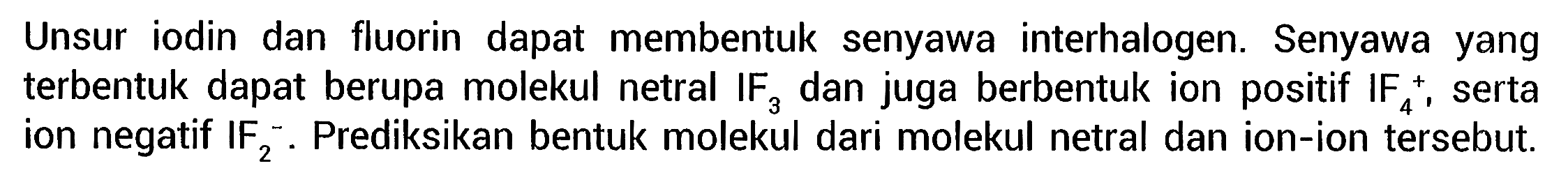 Unsur iodin dan fluorin dapat membentuk senyawa interhalogen. Senyawa yang terbentuk dapat berupa molekul netral IF3 dan juga berbentuk ion positif  IF4^+ , serta ion negatif  IF2^-. Prediksikan bentuk molekul dari molekul netral dan ion-ion tersebut.