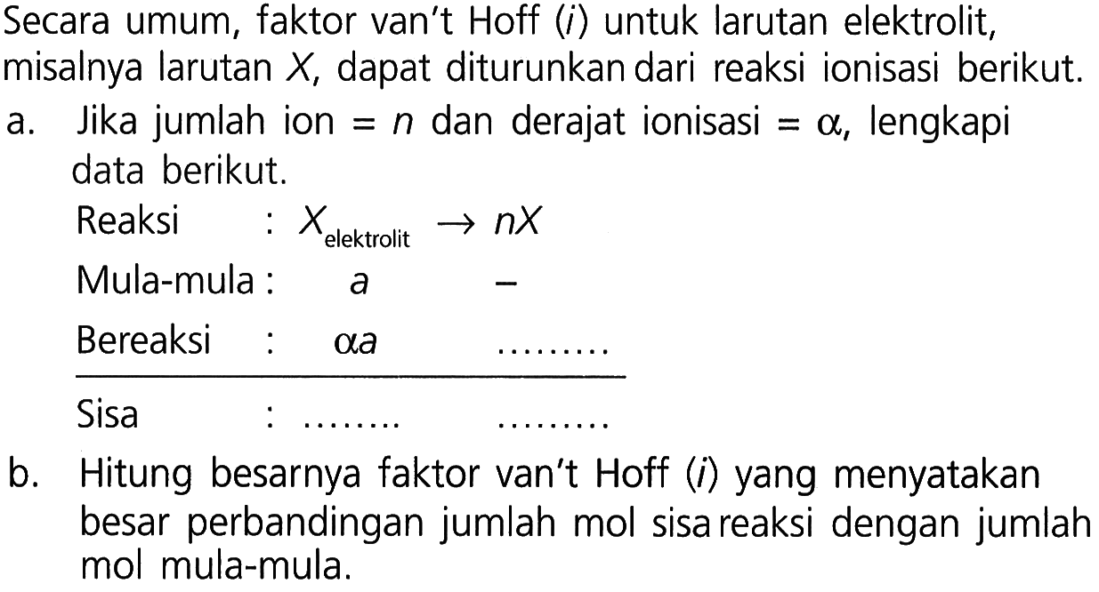 Secara umum, faktor van't Hoff (i) untuk larutan elektrilit, misalnya larutan X, dapat diturunkan dari reaksi ionisasi berikut. 
a. Jika jumlah ion = n dan derajat ionisasi = alpha, lengkapi data berikut. 
Reaksi : X(elektrolit) - > nX
Mula-mula = a -
Bereaksi : alpha a ....
Sisa : .... ....
b. Hitung besarnya faktor van't Hoff (i) yange menyatakan besar perbandingan jumlah mol sisa reaksi dengan jumlah mol mula-mula.