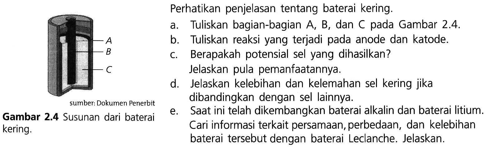 Perhatikan penjelasan tentang baterai kering. A B CGambar 2.4 Susunan dari baterai
a. Tuliskan bagian-bagian A, B, dan C pada Gambar 2.4.
b. Tuliskan reaksi yang terjadi pada anode dan katode.
c. Berapakah potensial sel yang dihasilkan? Jelaskan pula pemanfaatannya.
d. Jelaskan kelebihan dan kelemahan sel kering jika dibandingkan dengan sel lainnya.
e. Saat ini telah dikembangkan baterai alkalin dan baterai litium. kering. baterai tersebut dengan baterai Leclanche. Jelaskan.