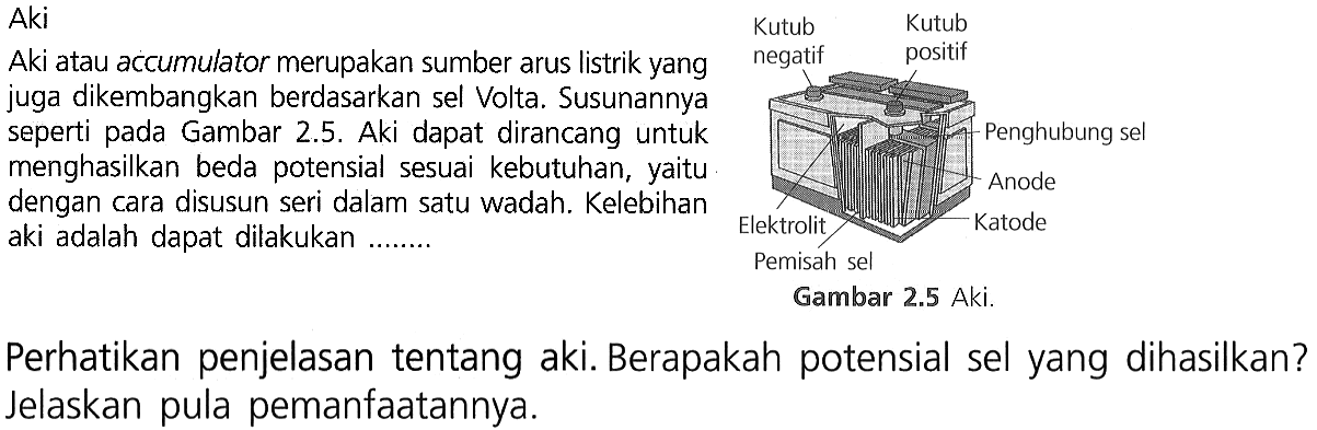 Aki
Aki atau accumulator merupakan sumber arus listrik yang juga dikembangkan berdasarkan sel Volta. Susunannya
seperti pada Gambar 2.5. Aki dapat dirancang untuk menghasilkan beda potensial sesuai kebutuhan, yaitu
dengan cara disusun seri dalam satu wadah. Kelebihan aki adalah dapat dilakukan .......

Kutub negatif Kutub positif Penghubung sel Anode Katode Pemisah sel Elektrolit Gambar 2.5 Aki.

Perhatikan penjelasan tentang aki. Berapakah potensial sel yang dihasilkan? Jelaskan pula pemanfaatannya.