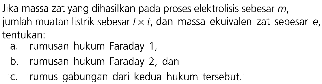 Jika massa zat yang dihasilkan pada proses elektrolisis sebesar  m , jumlah muatan listrik sebesar  l x t , dan massa ekuivalen zat sebesar  e , tentukan:
a. rumusan hukum Faraday 1,
b. rumusan hukum Faraday 2 , dan
c. rumus gabungan dari kedua hukum tersebut.