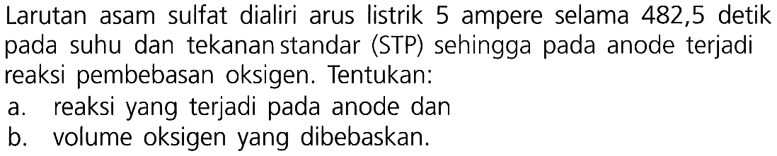 Larutan asam sulfat dialiri arus listrik 5 ampere selama 482,5 detik pada suhu dan tekanan standar (STP) sehingga pada anode terjadi reaksi pembebasan oksigen. Tentukan: 
a. reaksi yang terjadi pada anode dan 
b. volume oksigen yang dibebaskan.