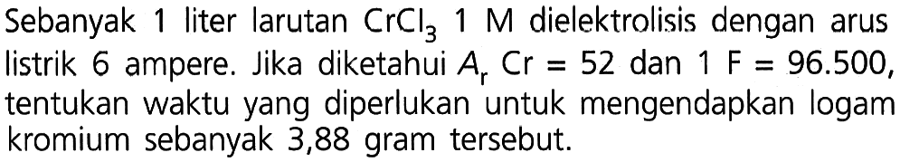 Sebanyak 1 liter larutan CrCl3 1 M dielektrolisis dengan arus listrik 6 ampere. Jika diketahui Ar Cr = 52 dan 1 F = 96.500, tentukan waktu yang diperlukan untuk mengendapkan logam kromium sebanyak 3,88 gram tersebut.