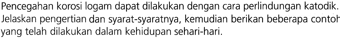 Pencegahan korosi logam dapat dilakukan dengan cara perlindungan katodik. Jelaskan pengertian dan syarat-syaratnya, kemudian berikan beberapa contoh yang telah dilakukan dalam kehidupan sehari-hari.