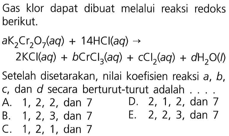 Gas klor dapat dibuat melalui reaksi redoks berikut.aK2Cr2O7 (aq) + 14HCl (aq) -> 2KCl (aq) + bCrCl3 (aq) + cCl2 (aq) + dH2O (l)Setelah disetarakan, nilai koefisien reaksi  a, b , c, dan d secara berturut-turut adalah