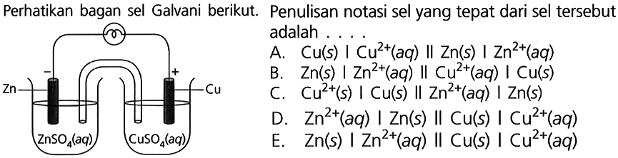 Perhatikan bagan sel Galvani berikut. Penulisan notasi sel yang tepat dari sel tersebut adalah ....
- + Zn Cu ZnSO4(aq) CuSO4(aq) 
A. Cu(s) | Cu^(2+)(aq) || Zn(s) | Zn^(2+)(aq) 
B. Zn(s) | Zn^(2+)(aq) || Cu^(2+)(aq) | Cu(s) 
C. Cu^(2+)(s) | Cu(s) || Zn^(2+)(aq) | Zn(s) 
D. Zn^(2+)(aq) | Zn(s) || Cu(s) | Cu^(2+)(aq) 
E. Zn(s) | Zn^(2+)(aq) || Cu(s) | Cu^(2+)(aq) 