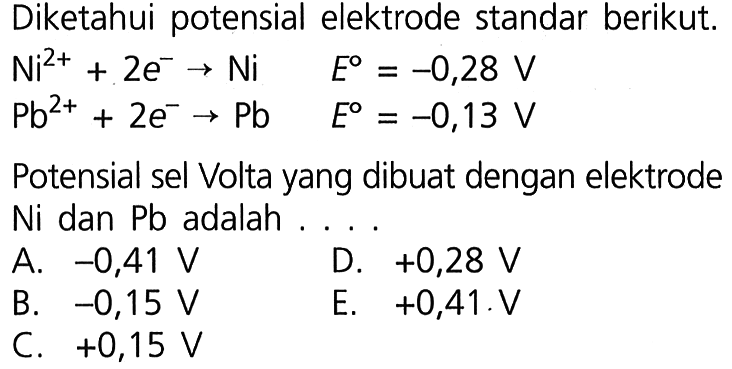 Diketahui potensial elektrode standar berikut. 
Ni^(2+) + 2 e^- -> Ni E = -0,28 V 
Pb^(2+) + 2 e^- -> Pb E = -0,13 V 
Potensial sel Volta yang dibuat dengan elektrode Ni dan Pb adalah 