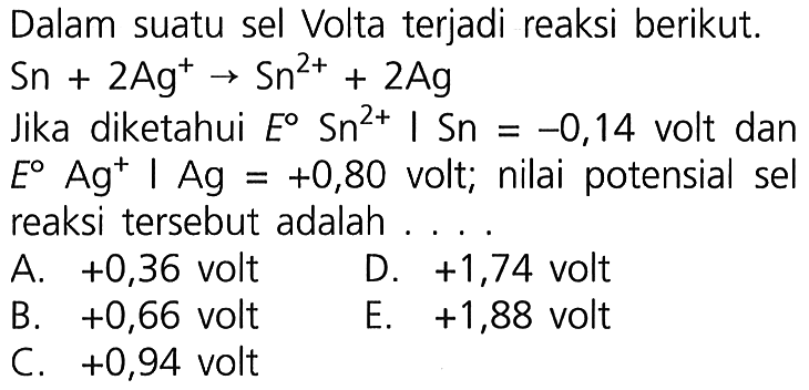 Dalam suatu sel Volta terjadi reaksi berikut. Sn + 2Ag^+ -> Sn^(2+) + 2Ag Jika diketahui E Sn^(2+) | Sn = -0,14 volt dan E Ag^+ | Ag = +0,80 volt; nilai potensial sel reaksi tersebut adalah .... 