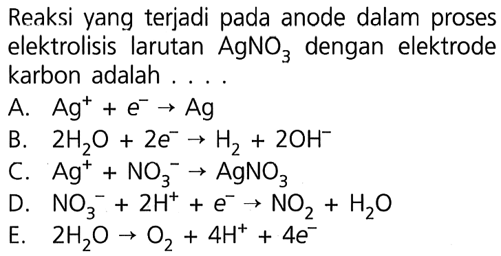 Reaksi yang terjadi pada anode dalam proses elektrolisis larutan AgNO3 dengan elektrode karbon adalah A. Ag^+ + e^- -> Ag B. 2 H2O + 2 e^- -> H2 + 2 OH^- C. Ag^+ + NO3^- -> AgNO3 D. NO3^- + 2 H^+ + e^- -> NO2 + H2O E. 2 H2O -> O2 + 4 H^+ + 4 e^-